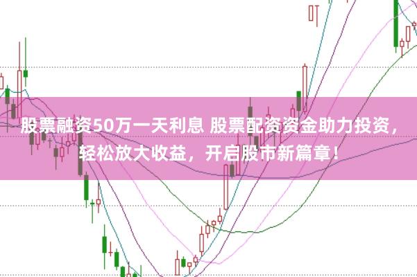 股票融资50万一天利息 股票配资资金助力投资,轻松放大收益,开启股市新篇章!