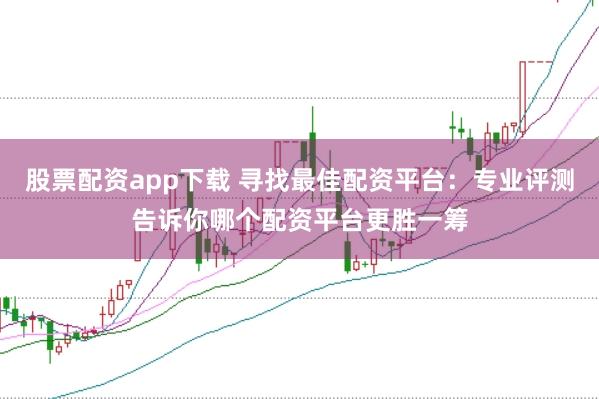 股票配资app下载 寻找最佳配资平台：专业评测告诉你哪个配资平台更胜一筹