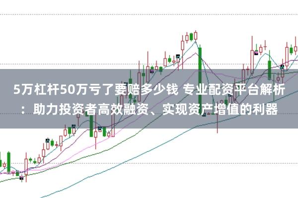 5万杠杆50万亏了要赔多少钱 专业配资平台解析：助力投资者高效融资、实现资产增值的利器