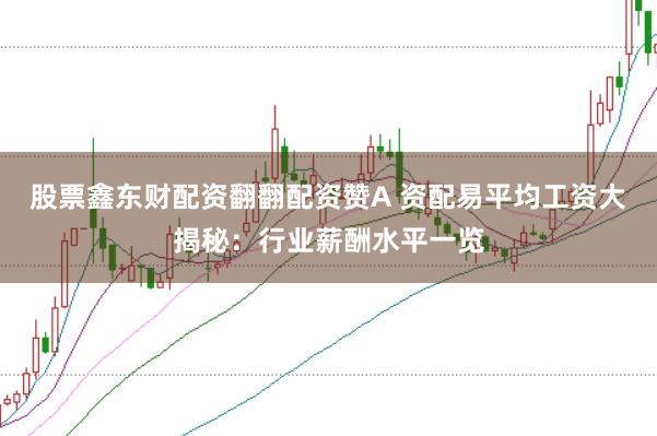 股票鑫东财配资翻翻配资赞A 资配易平均工资大揭秘：行业薪酬水平一览