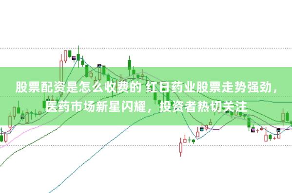 股票配资是怎么收费的 红日药业股票走势强劲,医药市场新星闪耀,投资者热切关注
