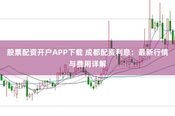 股票配资开户APP下载 成都配资利息：最新行情与费用详解