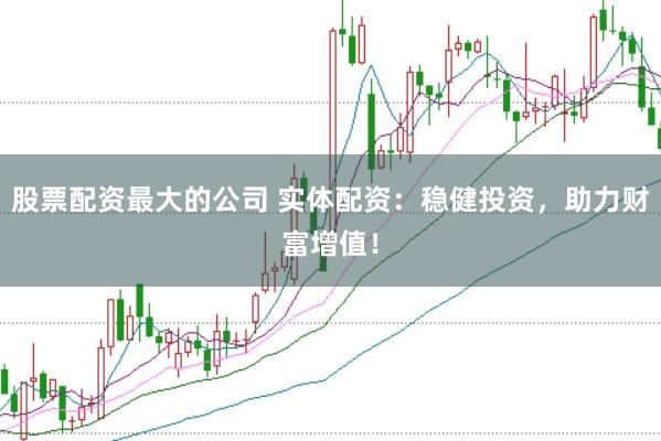 股票配资最大的公司 实体配资：稳健投资，助力财富增值！