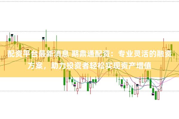 配资平台最新消息 期鼎通配资：专业灵活的融资方案，助力投资者轻松实现资产增值